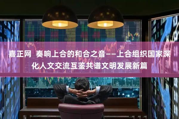 嘉正网  奏响上合的和合之音——上合组织国家深化人文交流互鉴共谱文明发展新篇