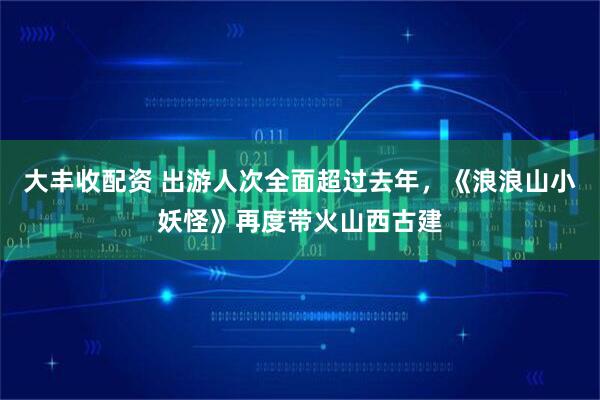 大丰收配资 出游人次全面超过去年，《浪浪山小妖怪》再度带火山西古建