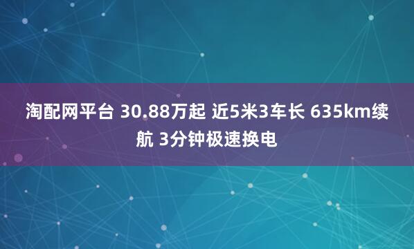 淘配网平台 30.88万起 近5米3车长 635km续航 3分钟极速换电