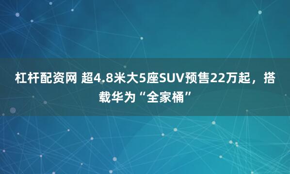杠杆配资网 超4.8米大5座SUV预售22万起，搭载华为“全家桶”
