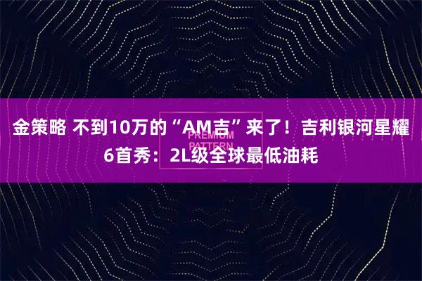 金策略 不到10万的“AM吉”来了！吉利银河星耀6首秀：2L级全球最低油耗