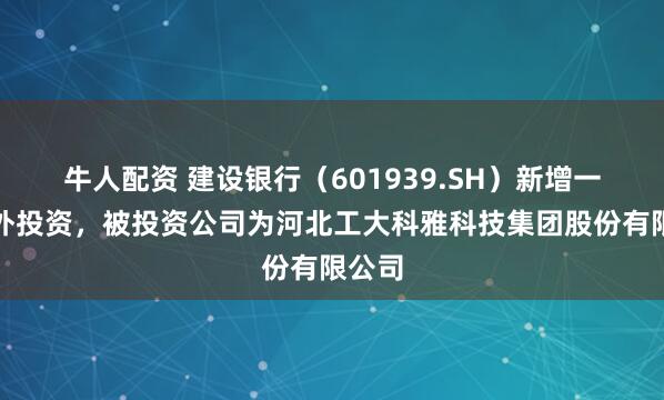 牛人配资 建设银行（601939.SH）新增一起对外投资，被投资公司为河北工大科雅科技集团股份有限公司