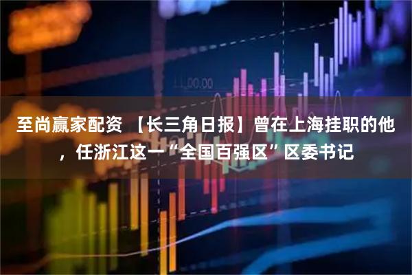 至尚赢家配资 【长三角日报】曾在上海挂职的他，任浙江这一“全国百强区”区委书记
