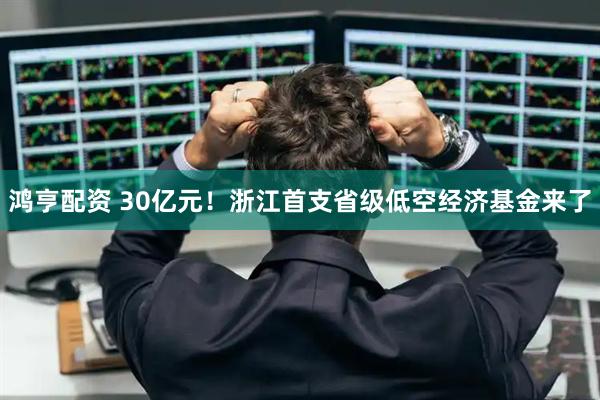 鸿亨配资 30亿元！浙江首支省级低空经济基金来了