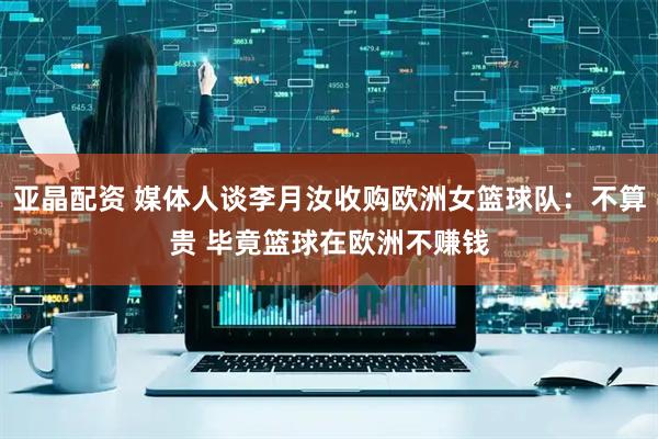 亚晶配资 媒体人谈李月汝收购欧洲女篮球队：不算贵 毕竟篮球在欧洲不赚钱