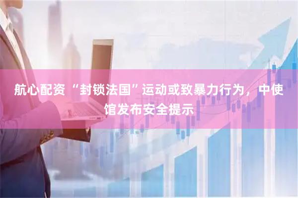 航心配资 “封锁法国”运动或致暴力行为，中使馆发布安全提示
