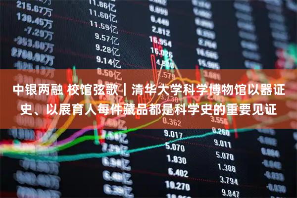 中银两融 校馆弦歌|清华大学科学博物馆以器证史、以展育人每件藏品都是科学史的重要见证