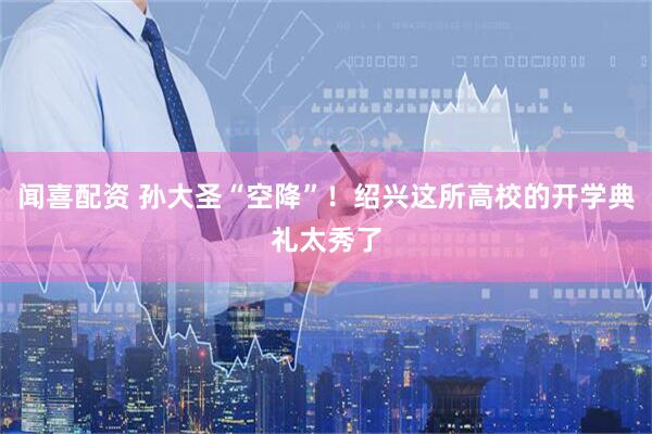 闻喜配资 孙大圣“空降”!绍兴这所高校的开学典礼太秀了