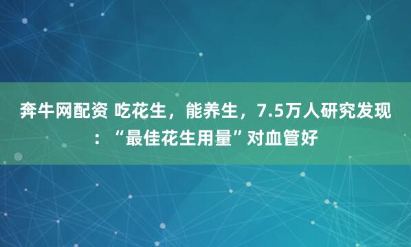 奔牛网配资 吃花生，能养生，7.5万人研究发现：“最佳花生用量”对血管好