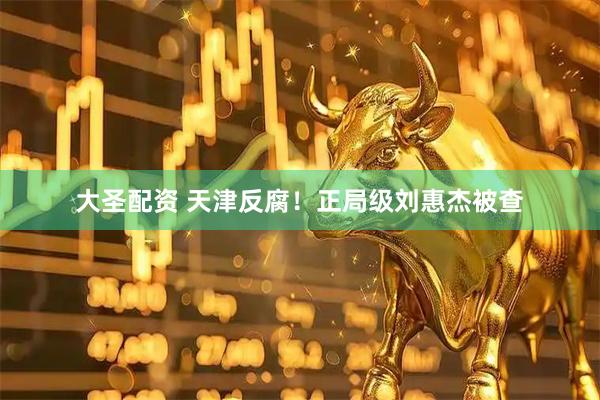 大圣配资 天津反腐！正局级刘惠杰被查