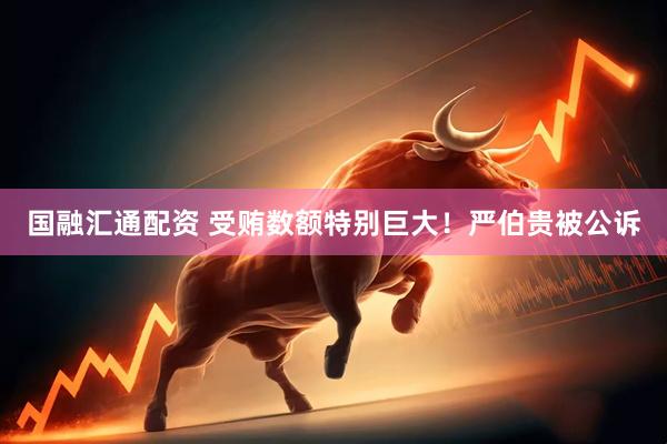 国融汇通配资 受贿数额特别巨大！严伯贵被公诉