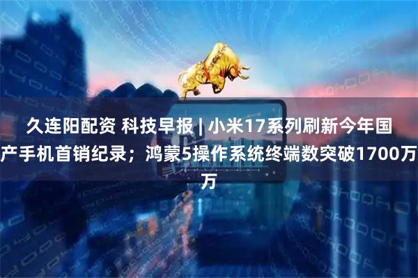 久连阳配资 科技早报 | 小米17系列刷新今年国产手机首销纪录；鸿蒙5操作系统终端数突破1700万