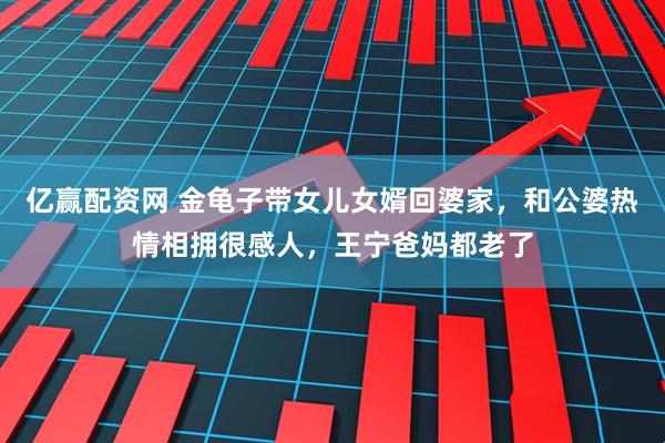 亿赢配资网 金龟子带女儿女婿回婆家，和公婆热情相拥很感人，王宁爸妈都老了