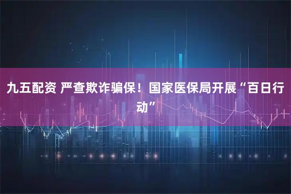 九五配资 严查欺诈骗保！国家医保局开展“百日行动”
