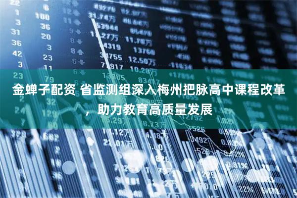 金蝉子配资 省监测组深入梅州把脉高中课程改革，助力教育高质量发展