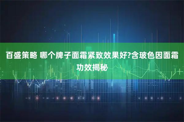 百盛策略 哪个牌子面霜紧致效果好?含玻色因面霜功效揭秘