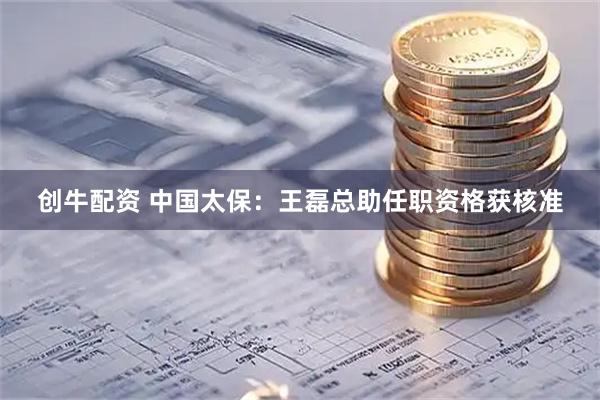 创牛配资 中国太保：王磊总助任职资格获核准