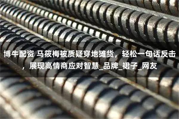 博牛配资 马筱梅被质疑穿地摊货,轻松一句话反击,展现高情商应对智慧_品牌_裙子_网友