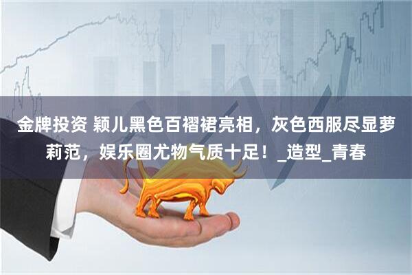 金牌投资 颖儿黑色百褶裙亮相,灰色西服尽显萝莉范,娱乐圈尤物气质十足!_造型_青春