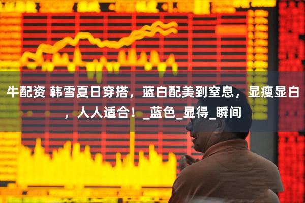 牛配资 韩雪夏日穿搭,蓝白配美到窒息,显瘦显白,人人适合!_蓝色_显得_瞬间