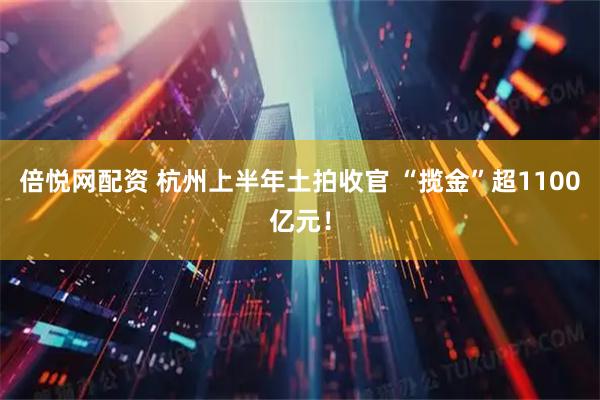 倍悦网配资 杭州上半年土拍收官 “揽金”超1100亿元!