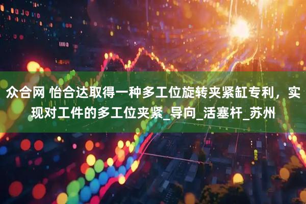 众合网 怡合达取得一种多工位旋转夹紧缸专利,实现对工件的多工位夹紧_导向_活塞杆_苏州