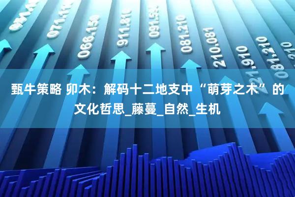 甄牛策略 卯木：解码十二地支中 “萌芽之木” 的文化哲思_藤蔓_自然_生机