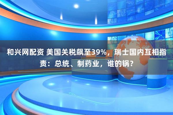 和兴网配资 美国关税飙至39%,瑞士国内互相指责:总统、制药业,谁的锅?