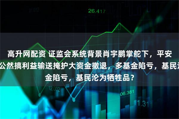 高升网配资 证监会系统背景肖宇鹏掌舵下，平安基金竟被爆公然搞利益输送掩护大资金撤退，多基金陷亏，基民沦为牺牲品？