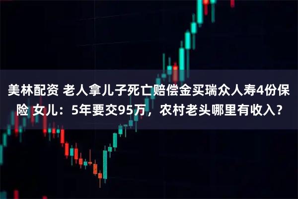 美林配资 老人拿儿子死亡赔偿金买瑞众人寿4份保险 女儿:5年要交95万,农村老头哪里有收入?