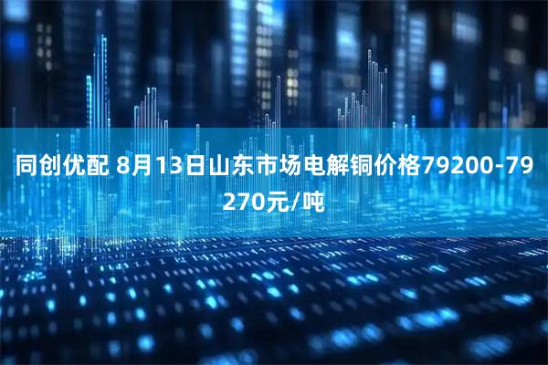同创优配 8月13日山东市场电解铜价格79200-79270元/吨