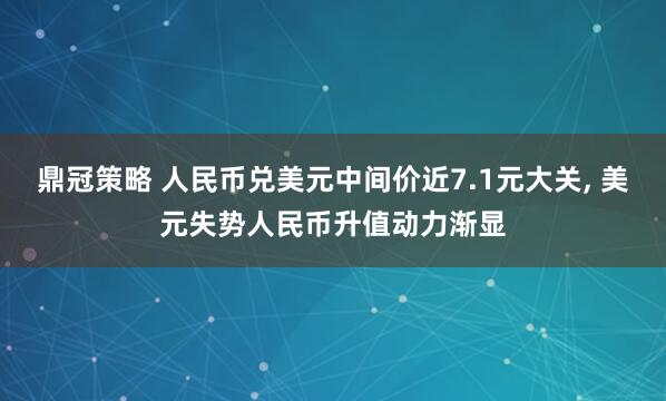 鼎冠策略 人民币兑美元中间价近7.1元大关, 美元失势人民币升值动力渐显