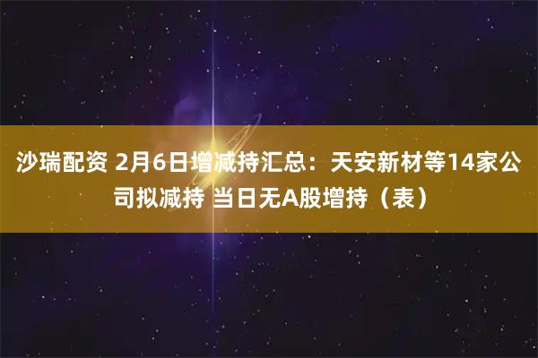 沙瑞配资 2月6日增减持汇总：天安新材等14家公司拟减持 当日无A股增持（表）