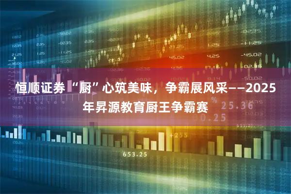 恒顺证券 “厨”心筑美味，争霸展风采——2025年昇源教育厨王争霸赛