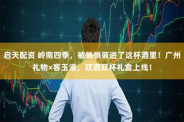 启天配资 岭南四季，被悄悄装进了这杯酒里！广州礼物×客玉液，双酒双杯礼盒上线！