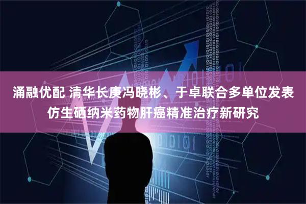 涌融优配 清华长庚冯晓彬、于卓联合多单位发表仿生硒纳米药物肝癌精准治疗新研究